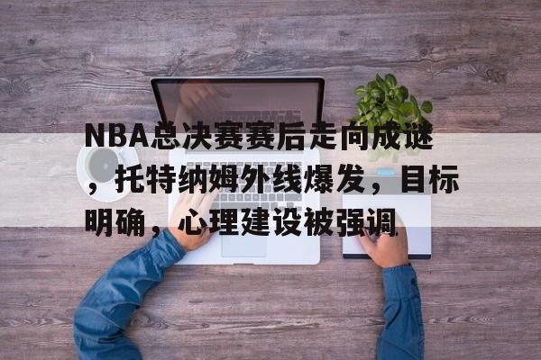 LoL-NBA总决赛赛后走向成谜，托特纳姆外线爆发，目标明确，心理建设被强调的简单介绍