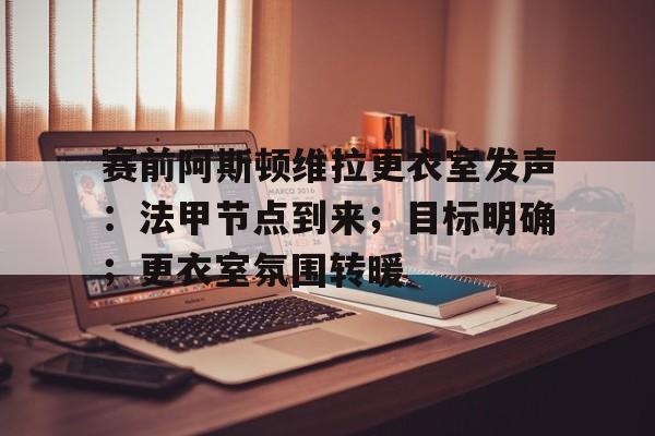 关于赛前阿斯顿维拉更衣室发声：法甲节点到来；目标明确；更衣室氛围转暖的信息