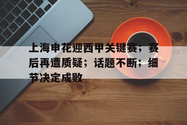 关于上海申花迎西甲关键赛；赛后再遭质疑；话题不断；细节决定成败的信息